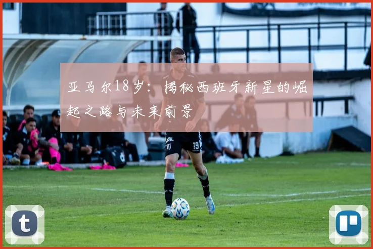 亚马尔18岁:揭秘西班牙新星的崛起之路与未来前景
