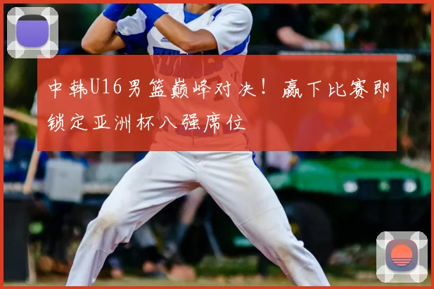 中韩U16男篮巅峰对决！赢下比赛即锁定亚洲杯八强席位