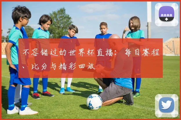 不容错过的世界杯直播:每日赛程、比分与精彩回放