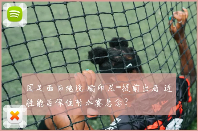 国足面临绝境 输印尼=提前出局 连胜能否保住附加赛悬念？