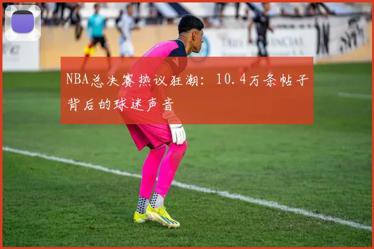 NBA总决赛热议狂潮：10.4万条帖子背后的球迷声音