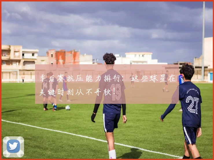 季后赛抗压能力排行：这些球星在关键时刻从不手软！