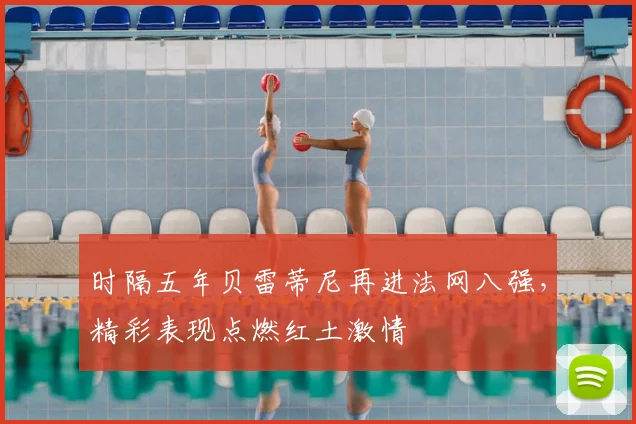 时隔五年贝雷蒂尼再进法网八强,精彩表现点燃红土激情