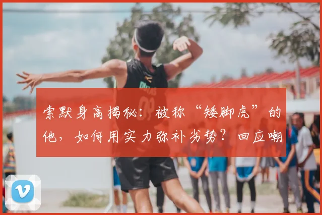 索默身高揭秘:被称“矮脚虎”的他,如何用实力弥补劣势?回应嘲笑事件