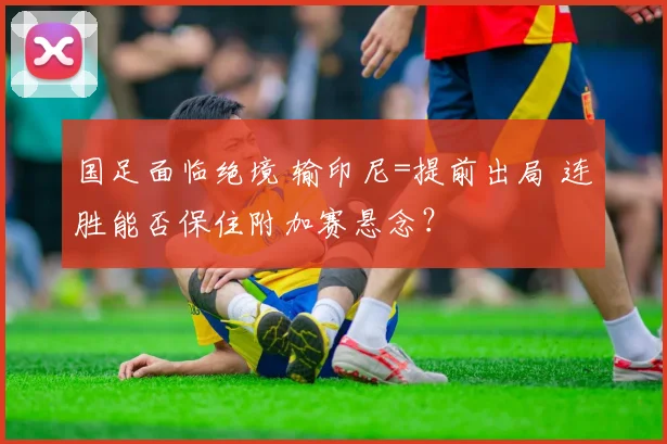 国足面临绝境 输印尼=提前出局 连胜能否保住附加赛悬念？