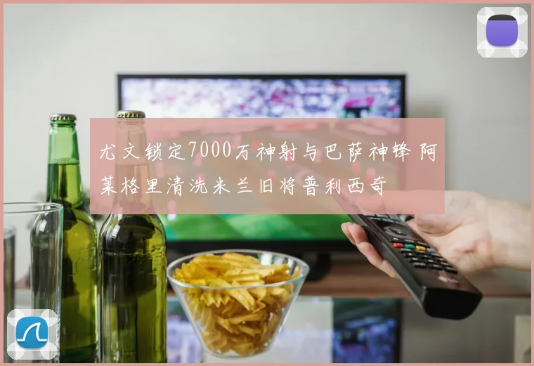 尤文锁定7000万神射与巴萨神锋 阿莱格里清洗米兰旧将普利西奇