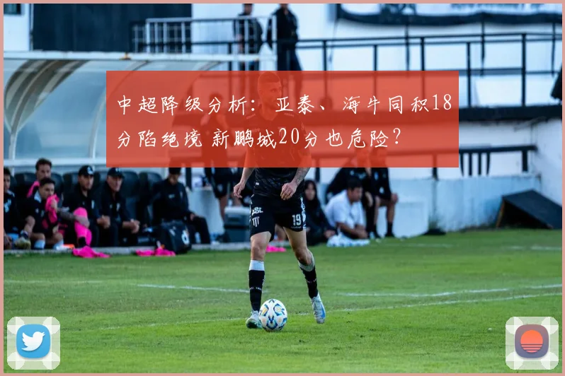 中超降级分析：亚泰、海牛同积18分陷绝境 新鹏城20分也危险？