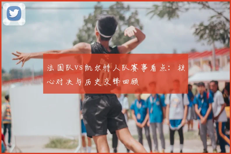 法国队vs凯尔特人队赛事看点：核心对决与历史交锋回顾