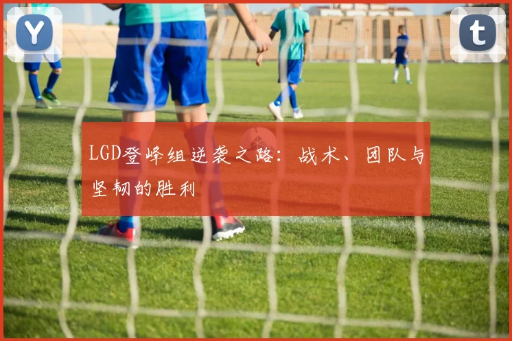 LGD登峰组逆袭之路：战术、团队与坚韧的胜利