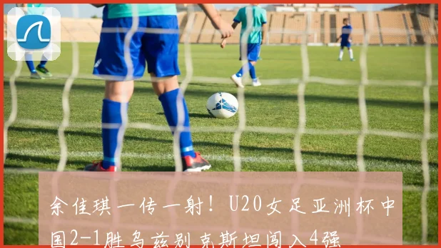 余佳琪一传一射!U20女足亚洲杯中国2-1胜乌兹别克斯坦闯入4强