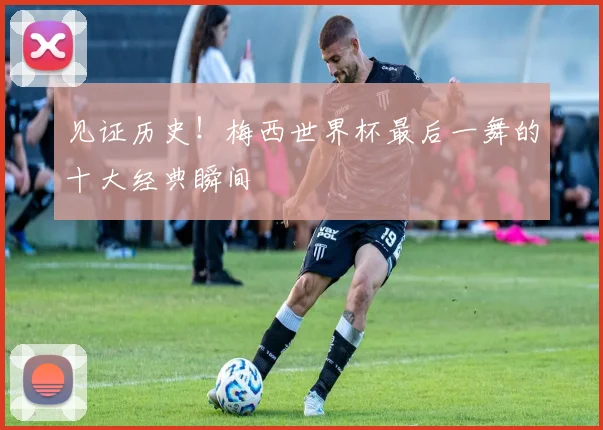 见证历史！梅西世界杯最后一舞的十大经典瞬间
