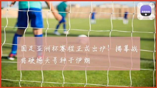国足亚洲杯赛程正式出炉！揭幕战将硬撼头号种子伊朗