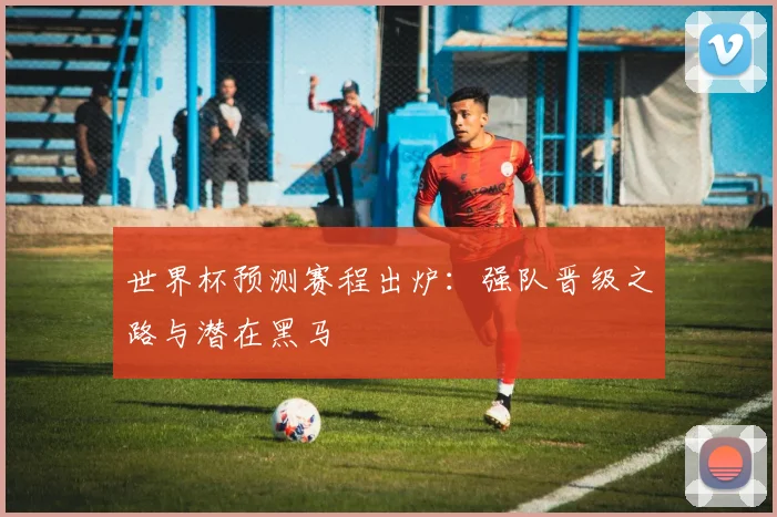 世界杯预测赛程出炉：强队晋级之路与潜在黑马