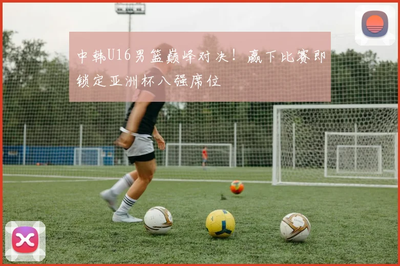 中韩U16男篮巅峰对决！赢下比赛即锁定亚洲杯八强席位